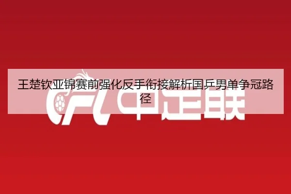 王楚钦亚锦赛前强化反手衔接解析国乒男单争冠路径 | BAJIESPORTS